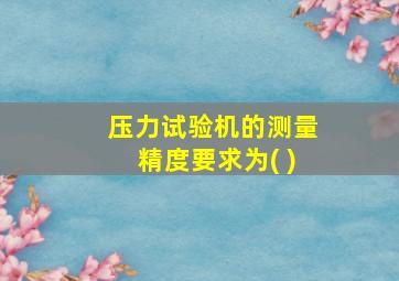 压力试验机的测量精度要求为( )